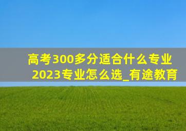 高考300多分适合什么专业 2023专业怎么选_有途教育